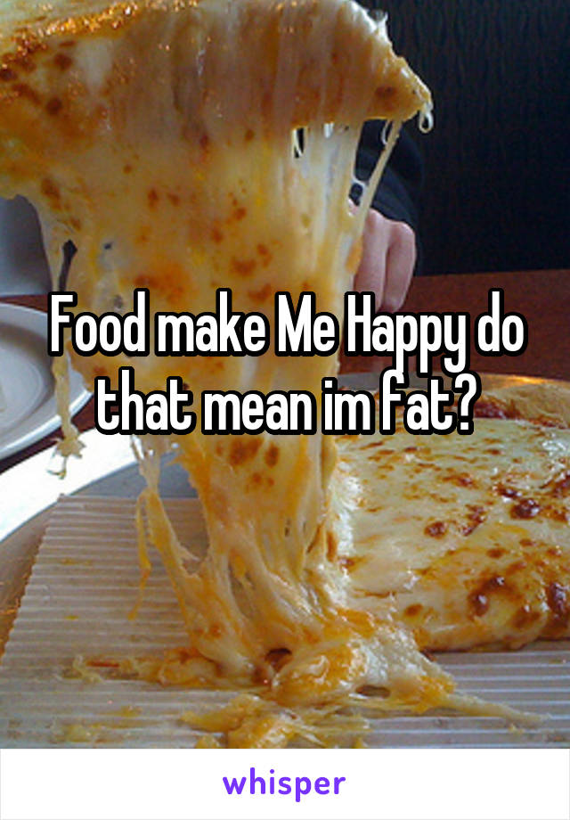Food make Me Happy do that mean im fat?
