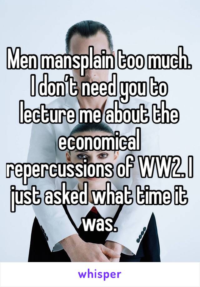 Men mansplain too much.
I don’t need you to lecture me about the economical repercussions of WW2. I just asked what time it was. 