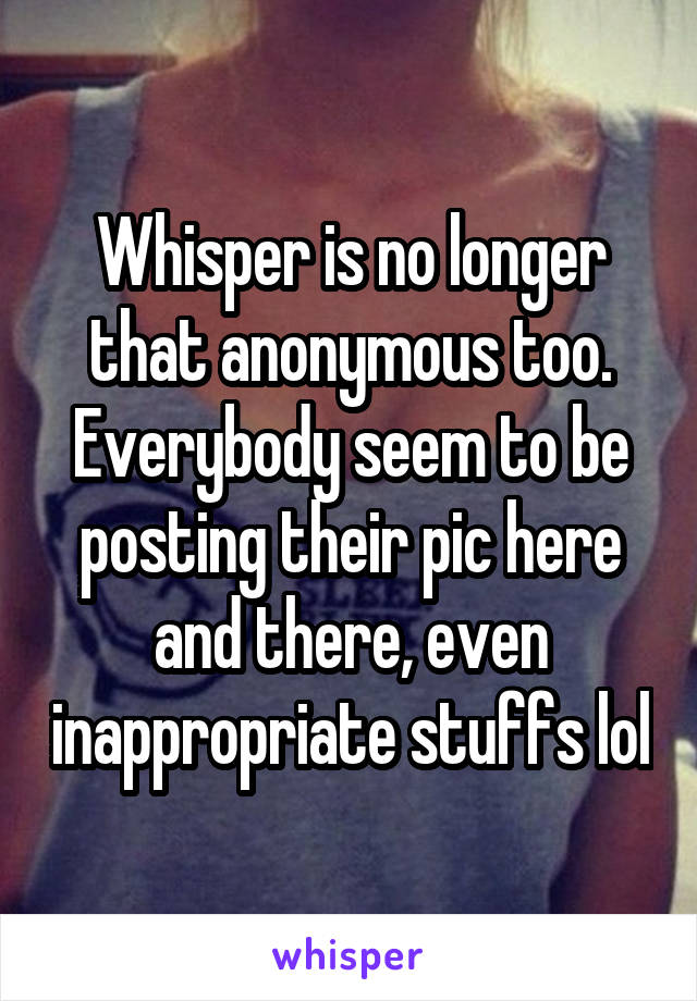 Whisper is no longer that anonymous too. Everybody seem to be posting their pic here and there, even inappropriate stuffs lol