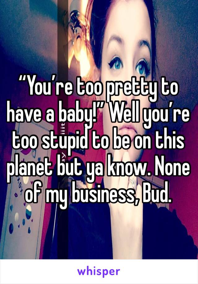 “You’re too pretty to have a baby!” Well you’re too stupid to be on this planet but ya know. None of my business, Bud.