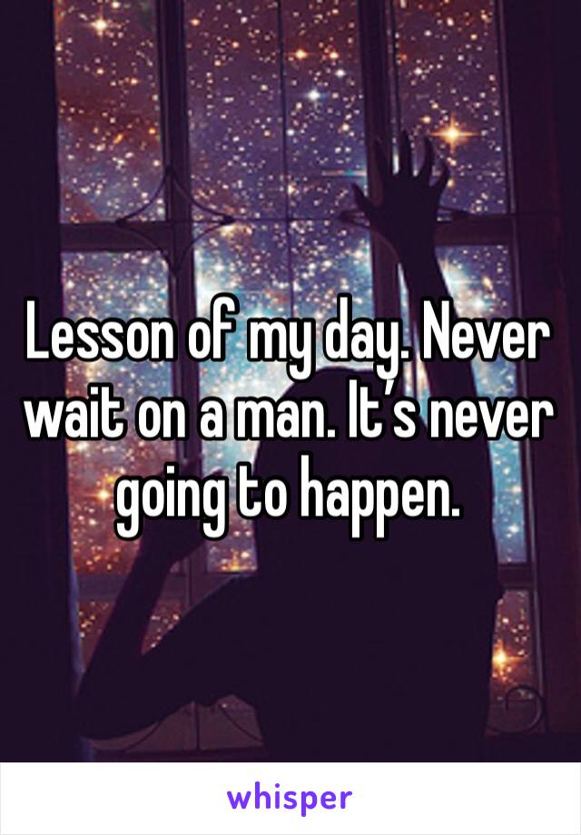 Lesson of my day. Never wait on a man. It’s never going to happen. 