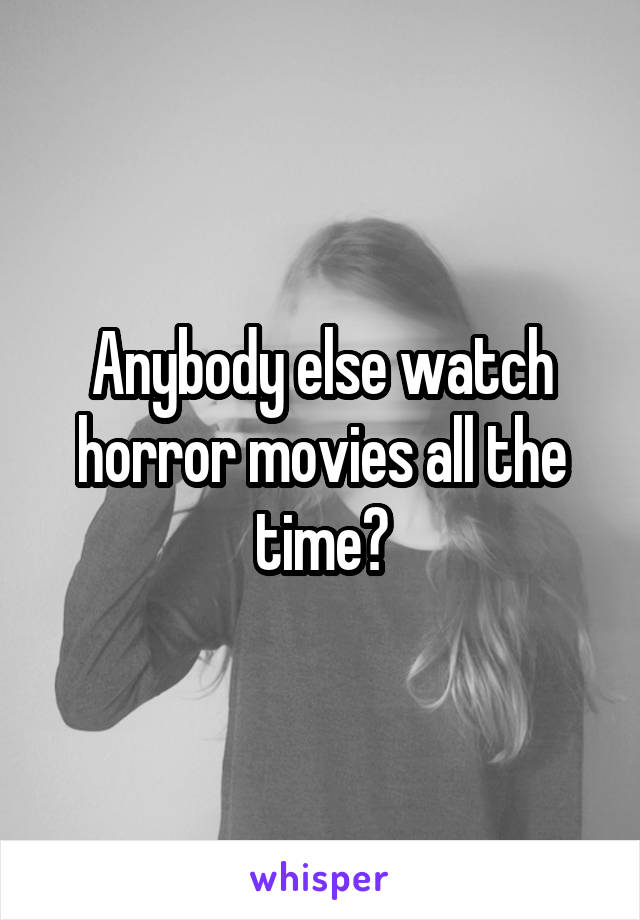 Anybody else watch horror movies all the time?