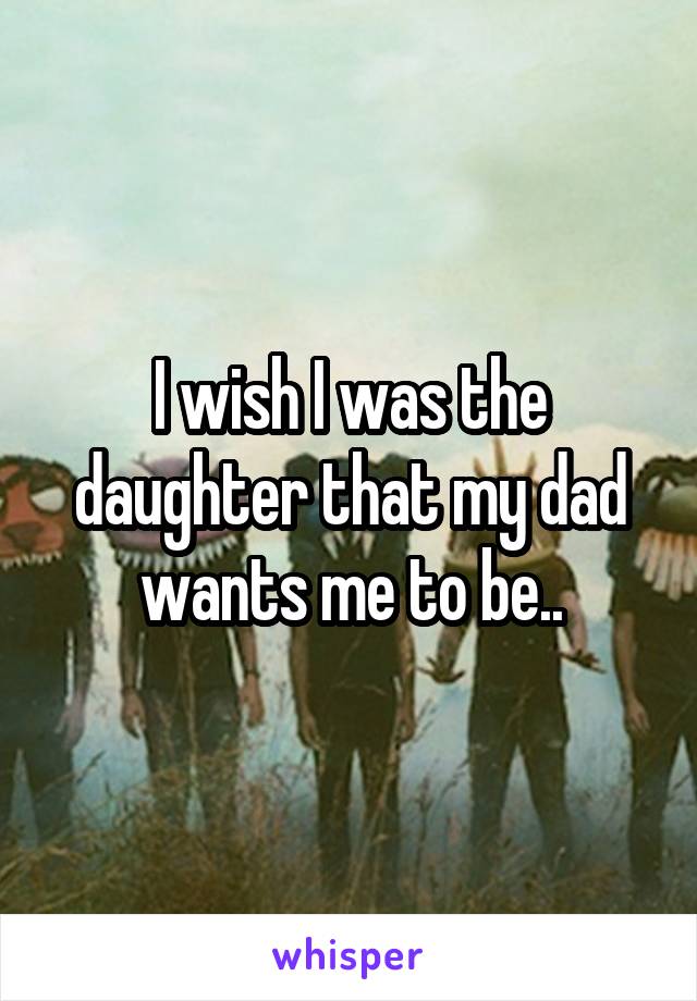 I wish I was the daughter that my dad wants me to be..