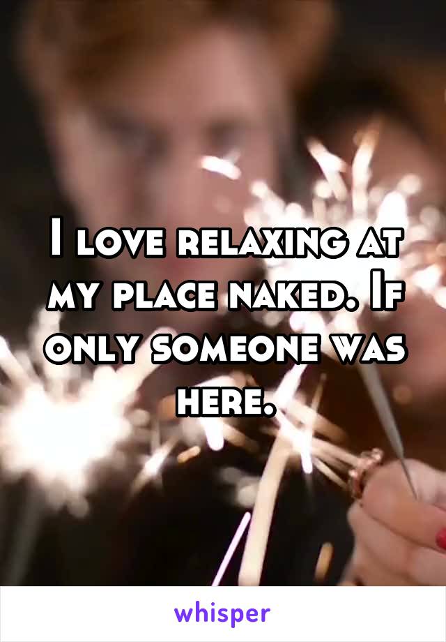 I love relaxing at my place naked. If only someone was here.