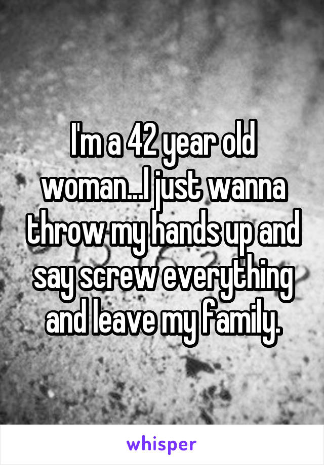 I'm a 42 year old woman...I just wanna throw my hands up and say screw everything and leave my family.