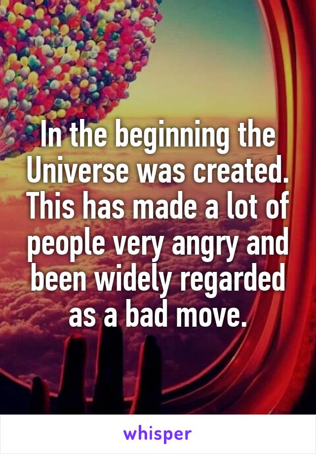 In the beginning the Universe was created. This has made a lot of people very angry and been widely regarded as a bad move.