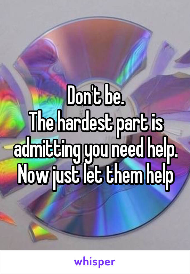 Don't be.
The hardest part is admitting you need help.
Now just let them help