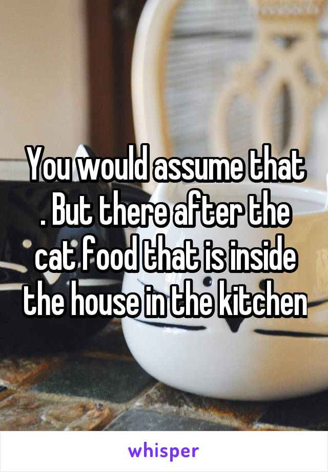 You would assume that . But there after the cat food that is inside the house in the kitchen