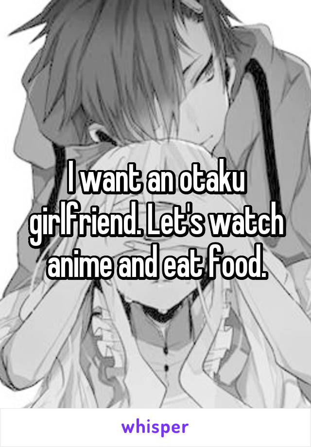 I want an otaku girlfriend. Let's watch anime and eat food.