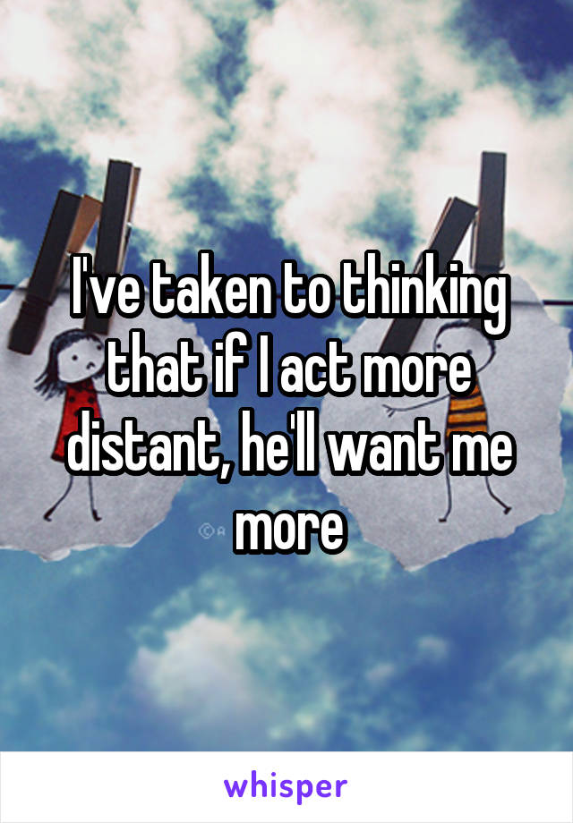 I've taken to thinking that if I act more distant, he'll want me more