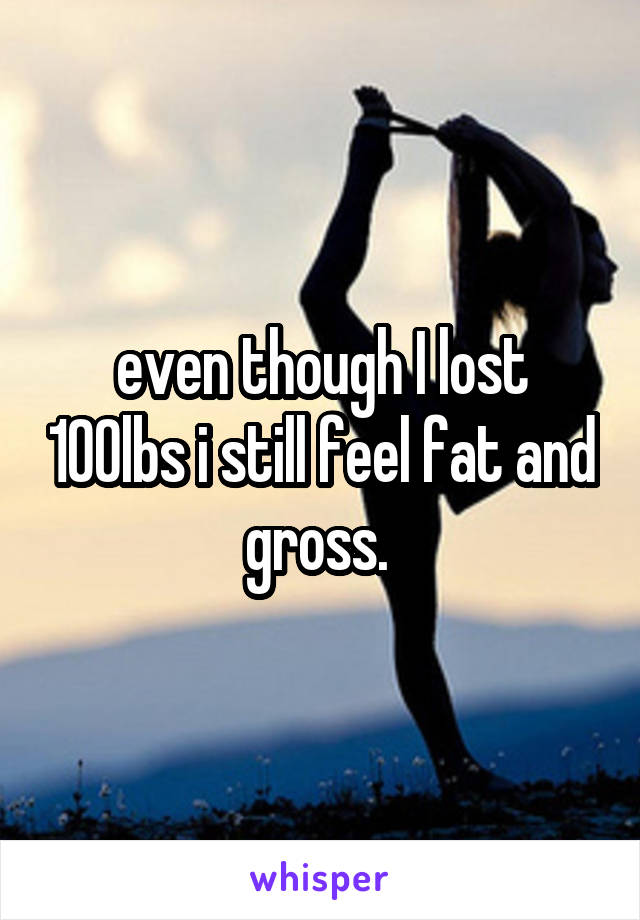 even though I lost 100lbs i still feel fat and gross. 