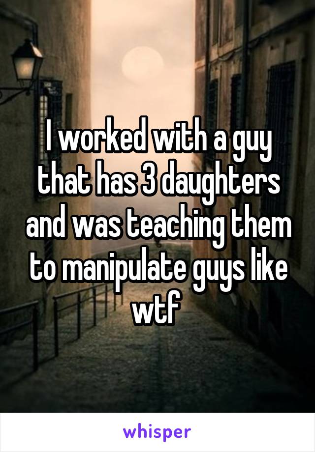 I worked with a guy that has 3 daughters and was teaching them to manipulate guys like wtf 