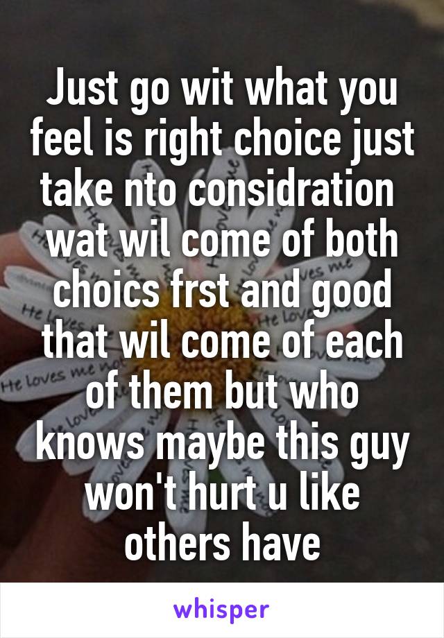 Just go wit what you feel is right choice just take nto considration  wat wil come of both choics frst and good that wil come of each of them but who knows maybe this guy won't hurt u like others have