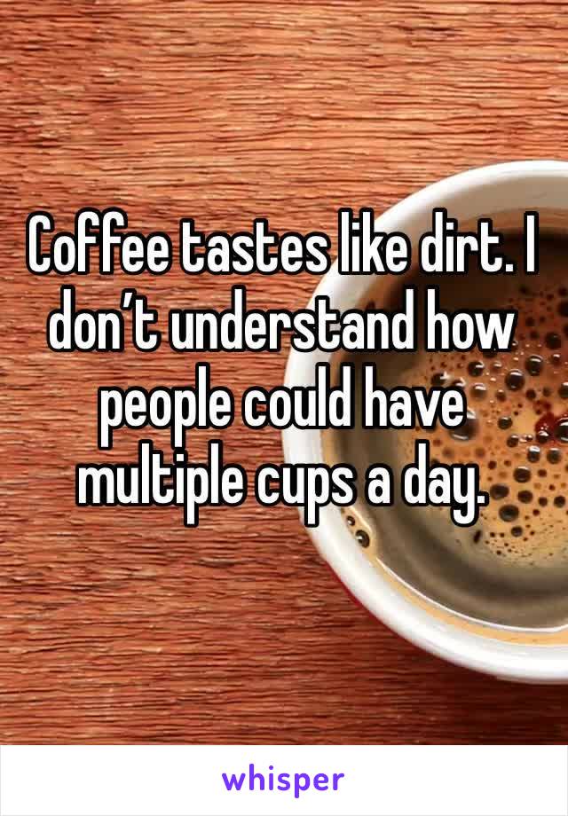 Coffee tastes like dirt. I don’t understand how people could have multiple cups a day. 