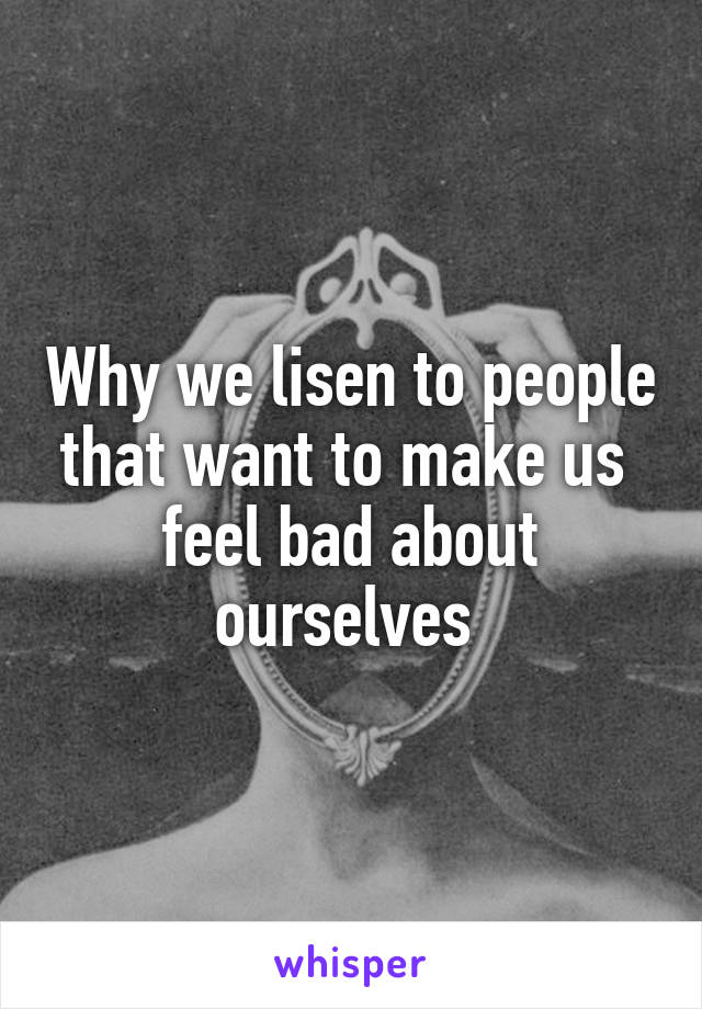 Why we lisen to people that want to make us  feel bad about ourselves 