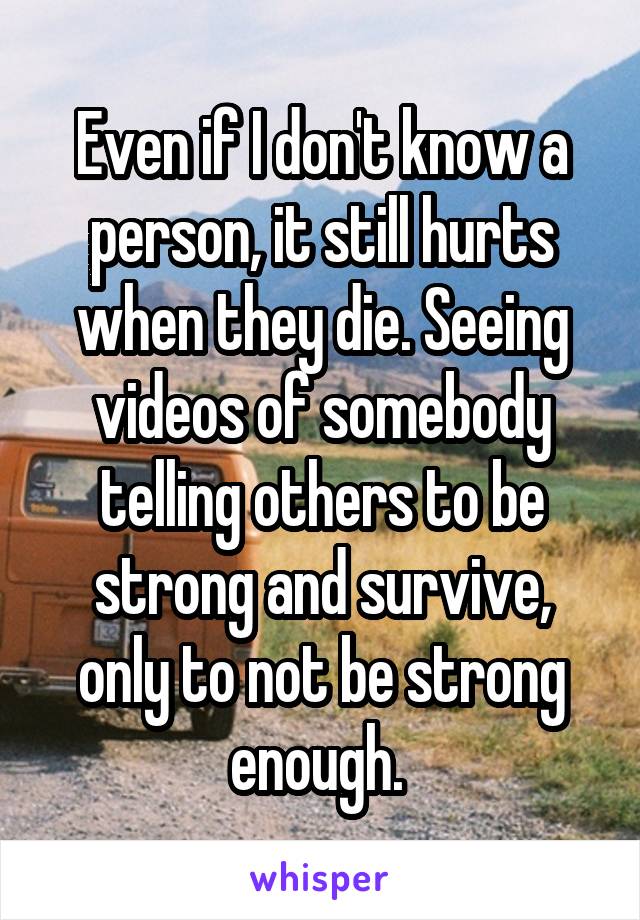 Even if I don't know a person, it still hurts when they die. Seeing videos of somebody telling others to be strong and survive, only to not be strong enough. 