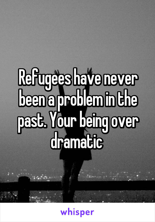 Refugees have never been a problem in the past. Your being over dramatic 