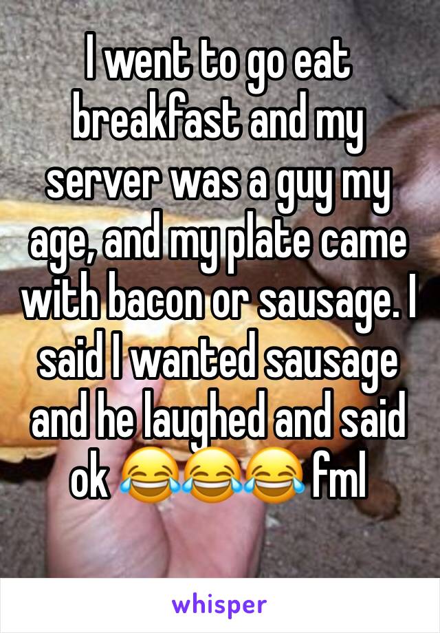 I went to go eat breakfast and my server was a guy my age, and my plate came with bacon or sausage. I said I wanted sausage and he laughed and said ok 😂😂😂 fml