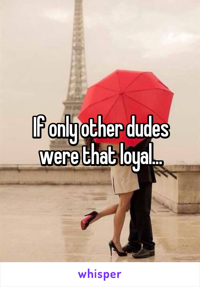 If only other dudes were that loyal...