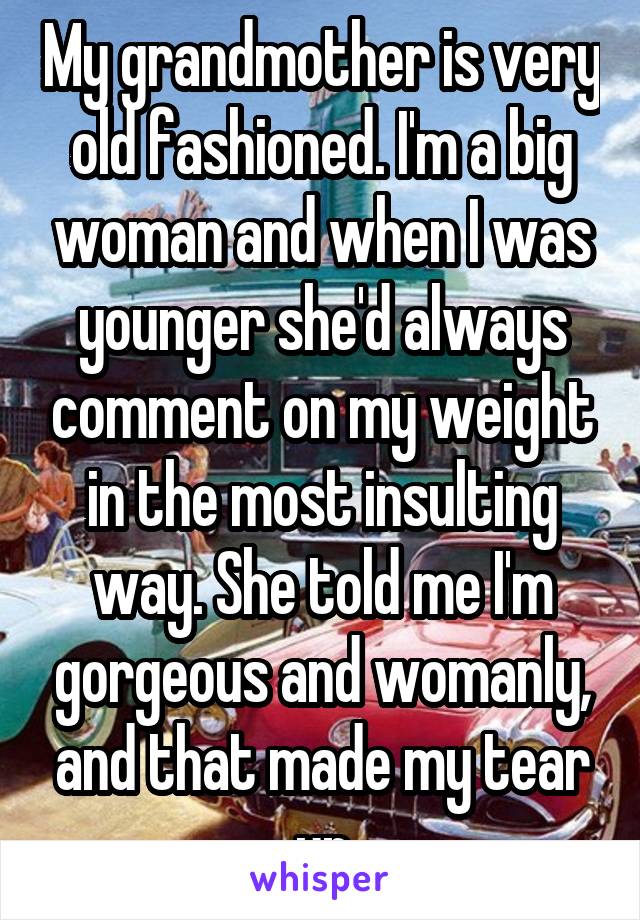 My grandmother is very old fashioned. I'm a big woman and when I was younger she'd always comment on my weight in the most insulting way. She told me I'm gorgeous and womanly, and that made my tear up