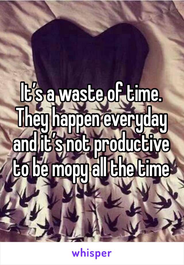 It’s a waste of time. They happen everyday and it’s not productive to be mopy all the time 