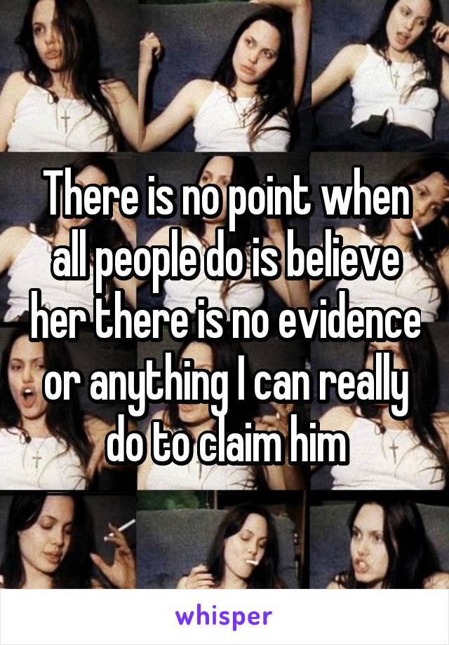 There is no point when all people do is believe her there is no evidence or anything I can really do to claim him