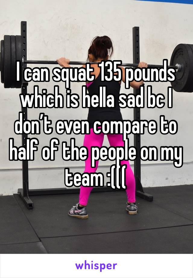 I can squat 135 pounds which is hella sad bc I don’t even compare to half of the people on my team :(((