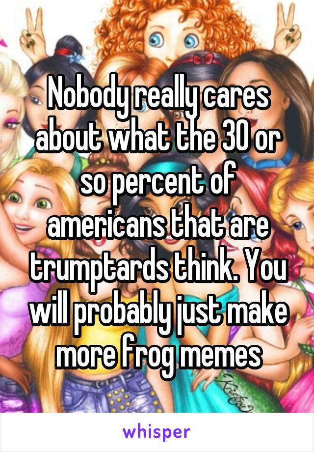 Nobody really cares about what the 30 or so percent of americans that are trumptards think. You will probably just make more frog memes