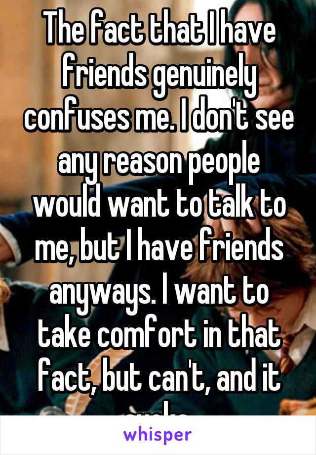 The fact that I have friends genuinely confuses me. I don't see any reason people would want to talk to me, but I have friends anyways. I want to take comfort in that fact, but can't, and it sucks.