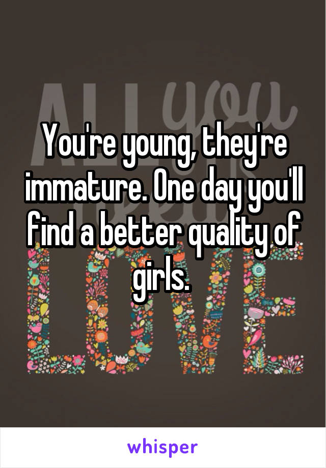 You're young, they're immature. One day you'll find a better quality of girls. 
