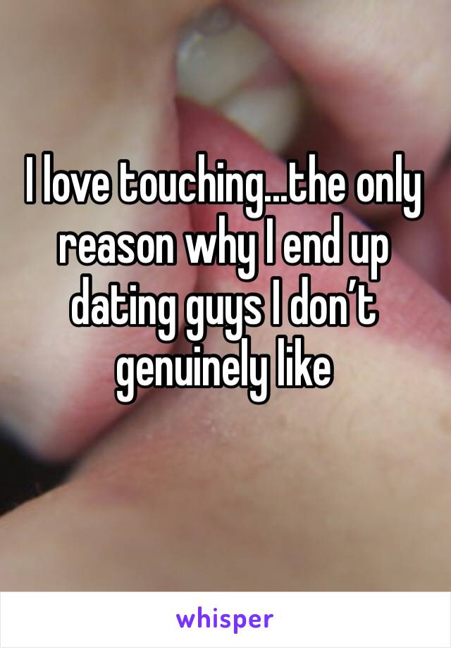 I love touching...the only reason why I end up dating guys I don’t genuinely like 