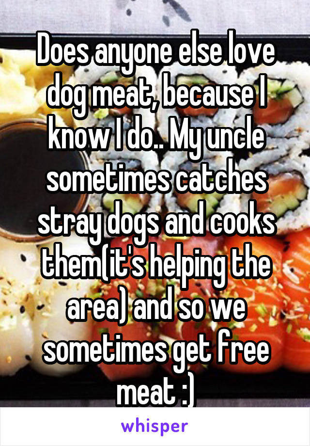 Does anyone else love dog meat, because I know I do.. My uncle sometimes catches stray dogs and cooks them(it's helping the area) and so we sometimes get free meat :)