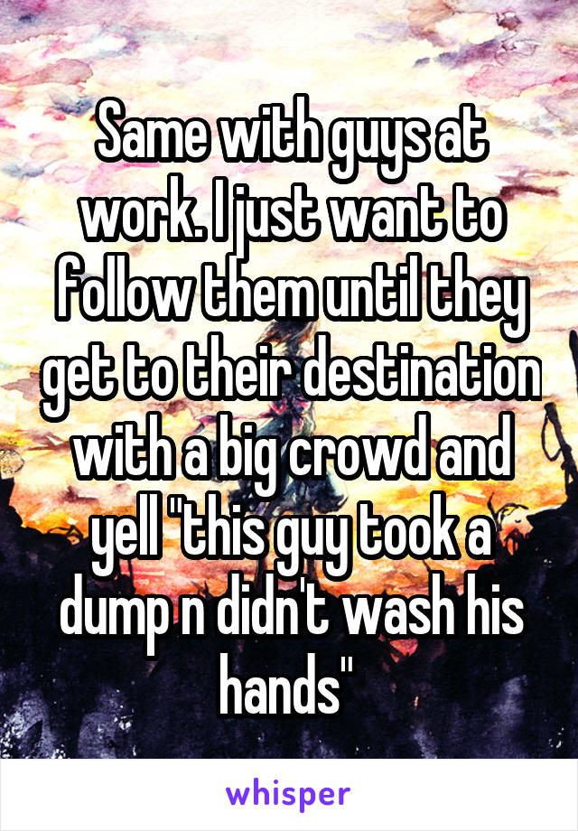 Same with guys at work. I just want to follow them until they get to their destination with a big crowd and yell "this guy took a dump n didn't wash his hands" 