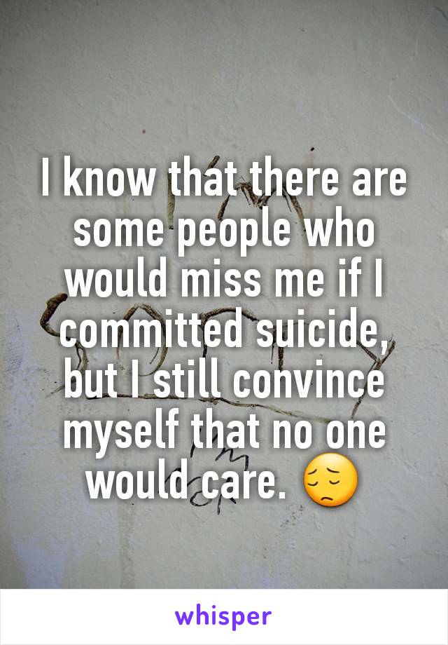 I know that there are some people who would miss me if I committed suicide, but I still convince myself that no one would care. 😔
