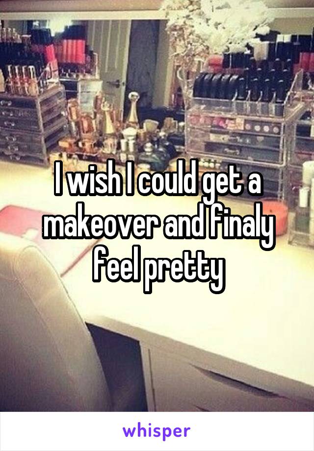 I wish I could get a makeover and finaly feel pretty