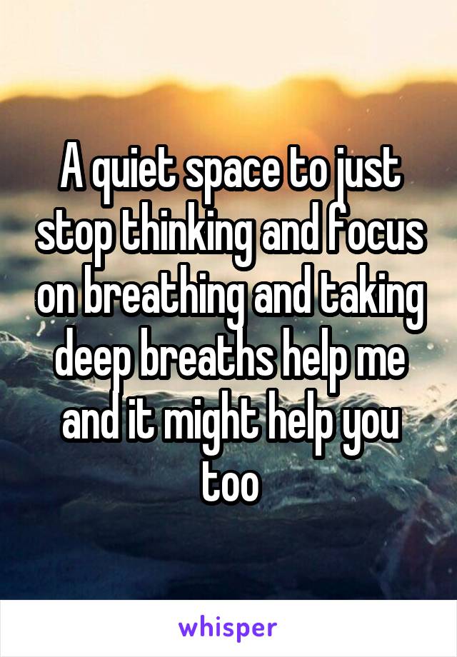 A quiet space to just stop thinking and focus on breathing and taking deep breaths help me and it might help you too