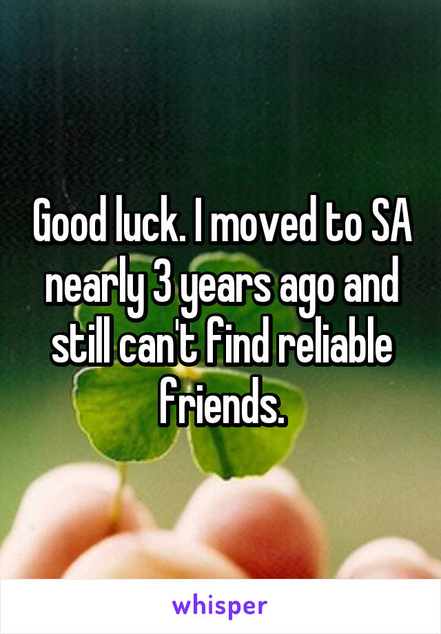 Good luck. I moved to SA nearly 3 years ago and still can't find reliable friends.