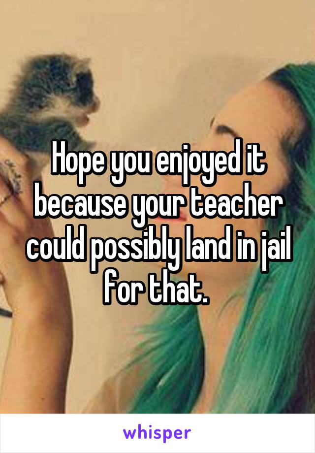 Hope you enjoyed it because your teacher could possibly land in jail for that. 