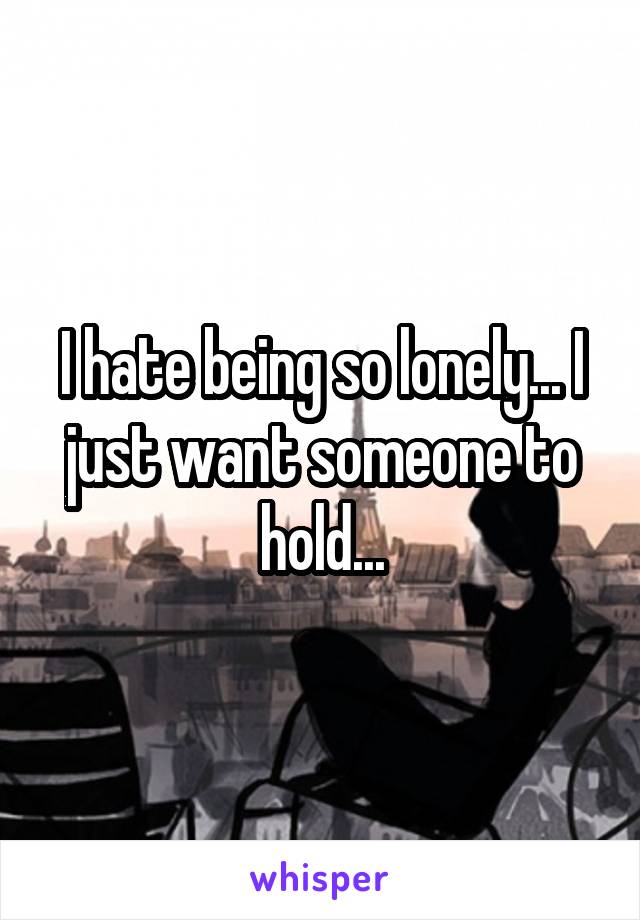 I hate being so lonely... I just want someone to hold...