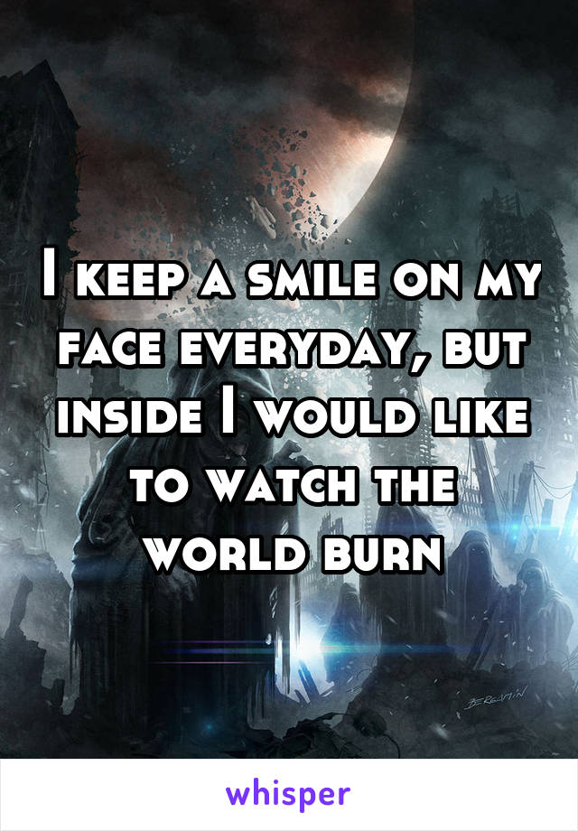 I keep a smile on my face everyday, but inside I would like to watch the world burn