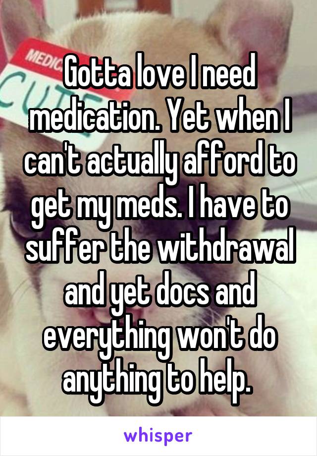 Gotta love I need medication. Yet when I can't actually afford to get my meds. I have to suffer the withdrawal and yet docs and everything won't do anything to help. 