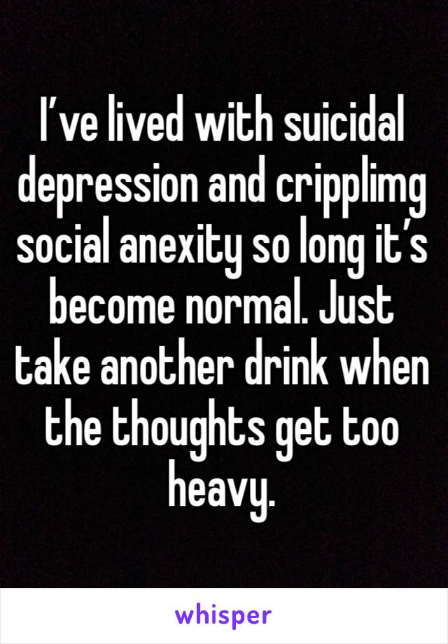 I’ve lived with suicidal depression and cripplimg social anexity so long it’s become normal. Just take another drink when the thoughts get too heavy.