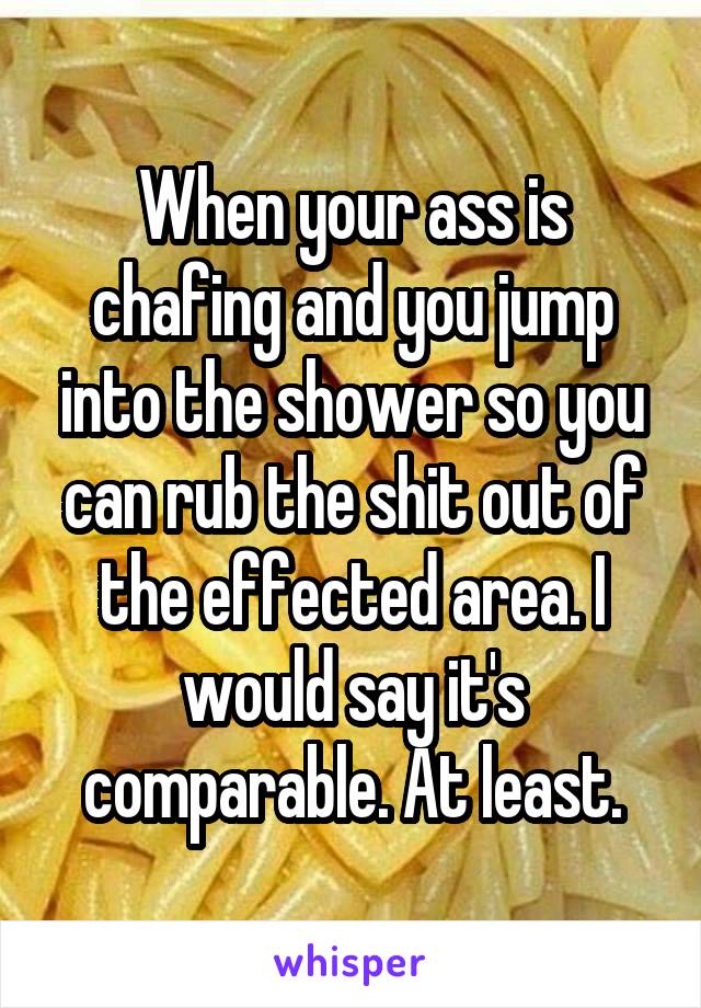 When your ass is chafing and you jump into the shower so you can rub the shit out of the effected area. I would say it's comparable. At least.