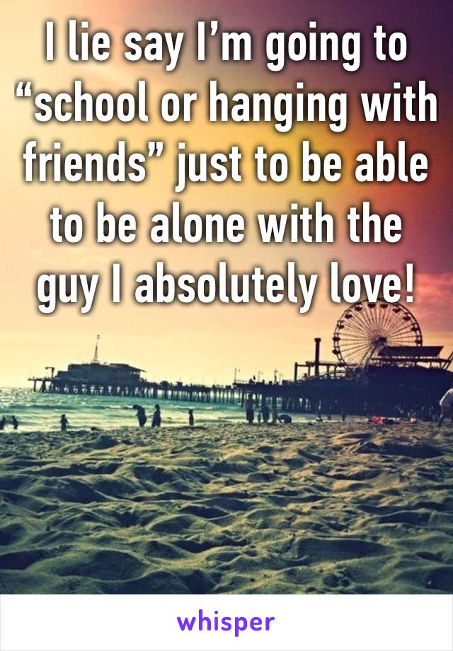 I lie say I’m going to “school or hanging with friends” just to be able to be alone with the guy I absolutely love! 
