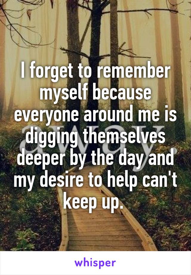I forget to remember myself because everyone around me is digging themselves deeper by the day and my desire to help can't keep up. 