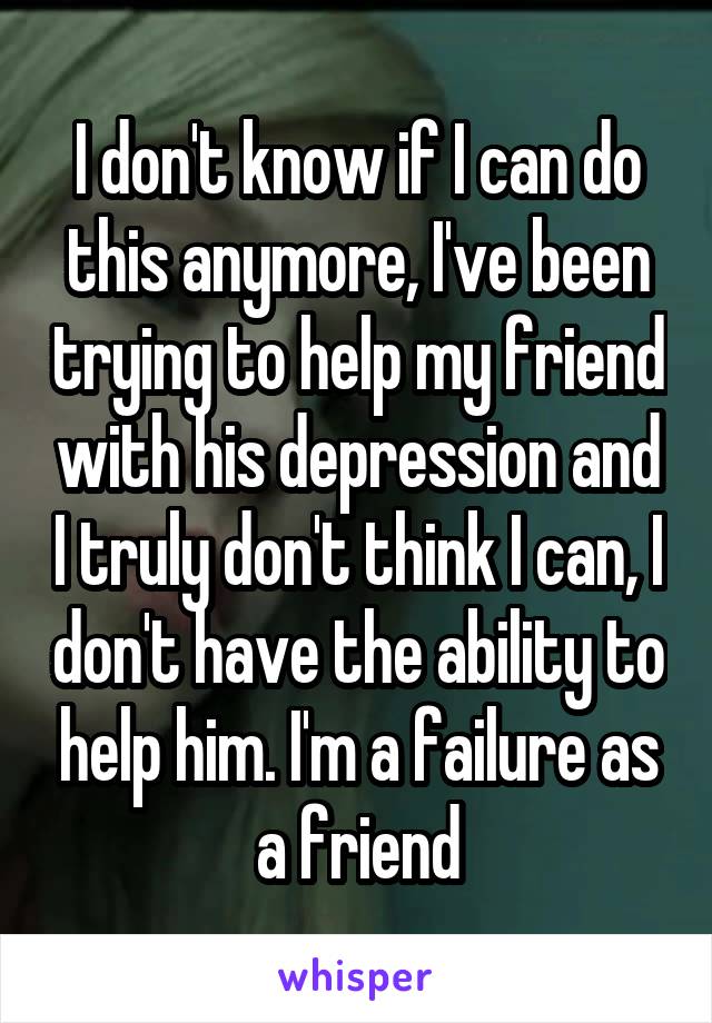 I don't know if I can do this anymore, I've been trying to help my friend with his depression and I truly don't think I can, I don't have the ability to help him. I'm a failure as a friend
