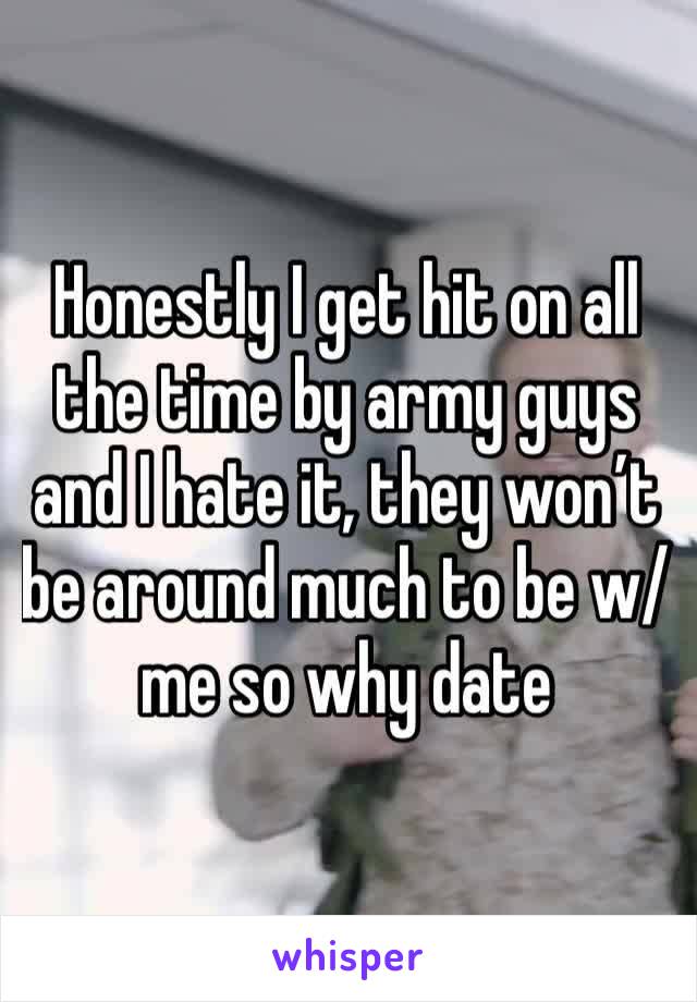 Honestly I get hit on all the time by army guys and I hate it, they won’t be around much to be w/ me so why date