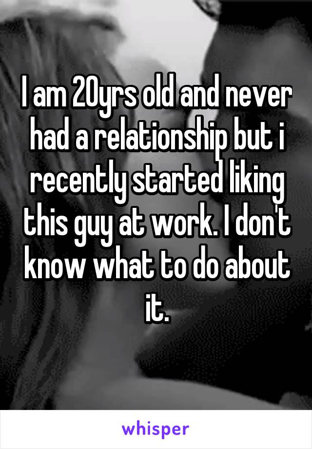 I am 20yrs old and never had a relationship but i recently started liking this guy at work. I don't know what to do about it.
