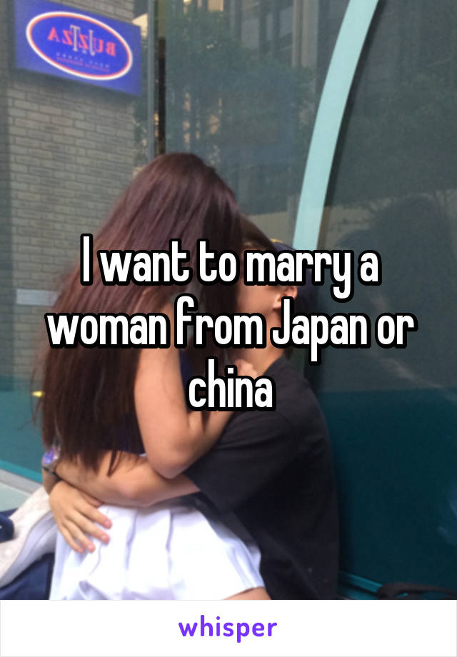 I want to marry a woman from Japan or china