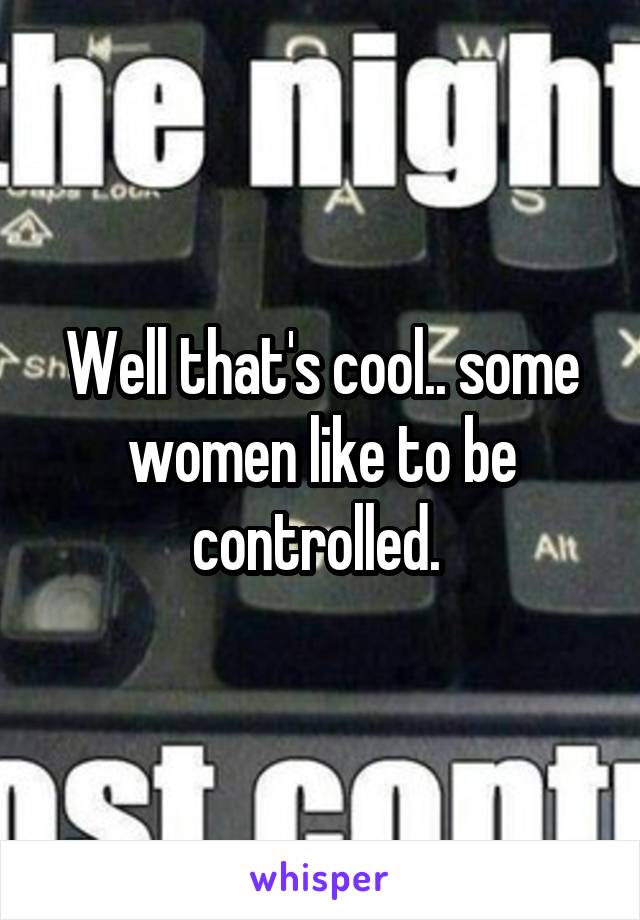 Well that's cool.. some women like to be controlled. 